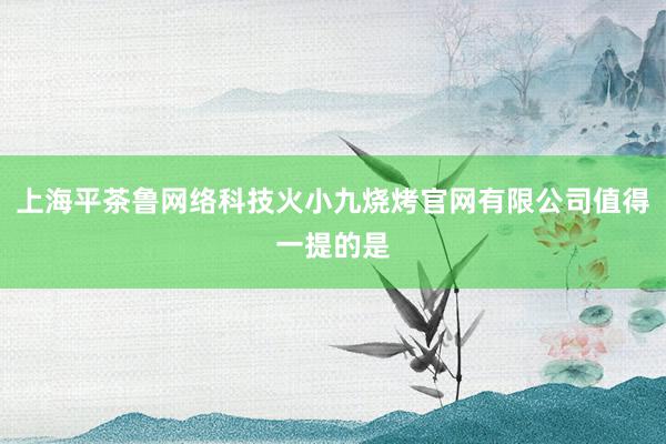 上海平茶鲁网络科技火小九烧烤官网有限公司值得一提的是