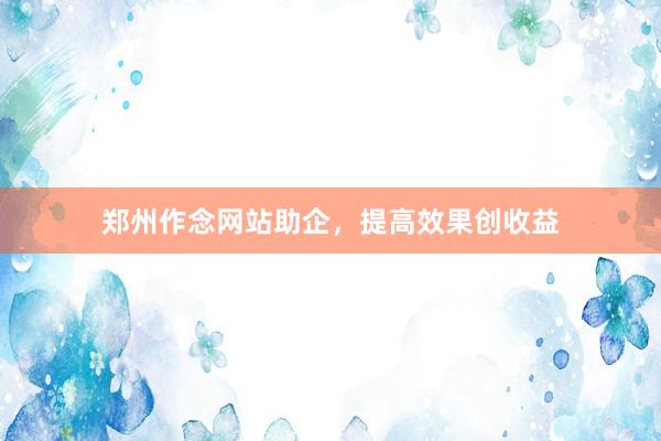 郑州作念网站助企，提高效果创收益